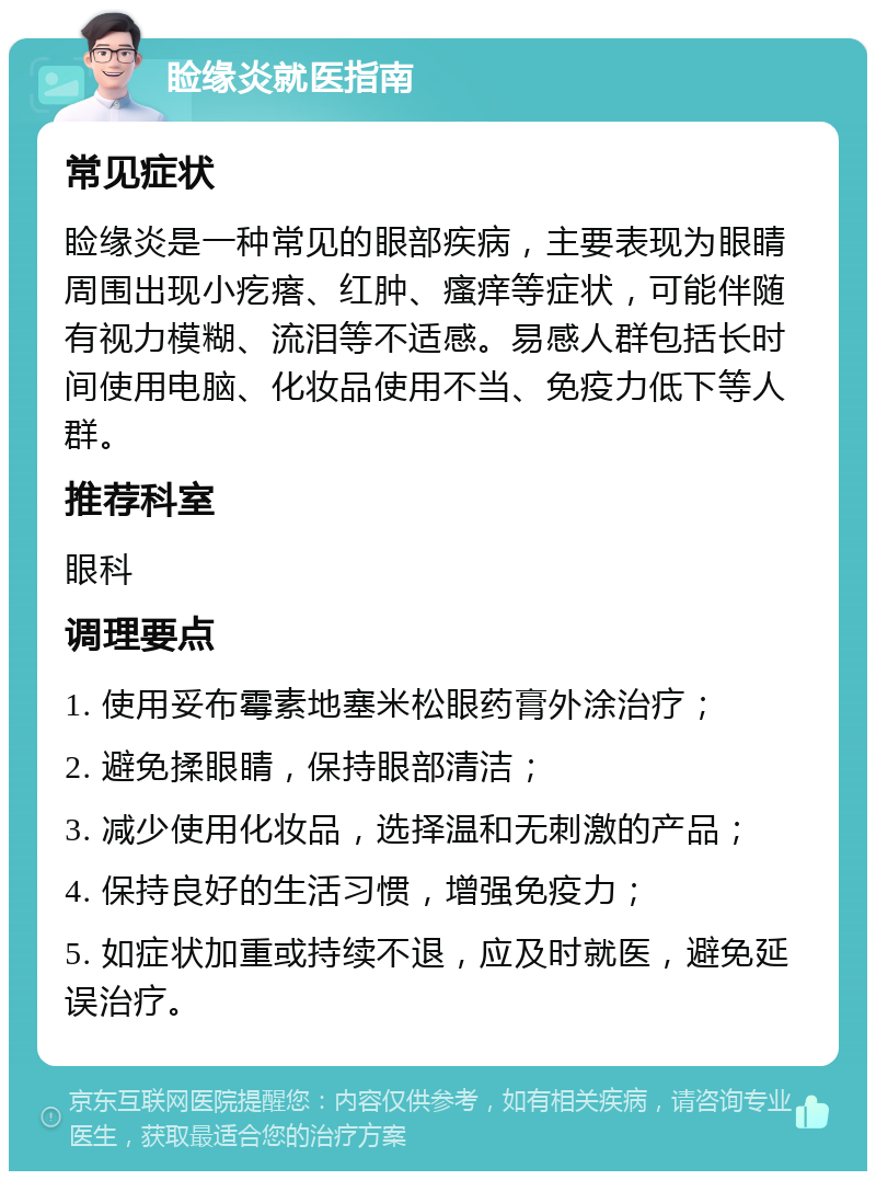 睑缘炎就医指南 常见症状 睑缘炎是一种常见的眼部疾病，主要表现为眼睛周围出现小疙瘩、红肿、瘙痒等症状，可能伴随有视力模糊、流泪等不适感。易感人群包括长时间使用电脑、化妆品使用不当、免疫力低下等人群。 推荐科室 眼科 调理要点 1. 使用妥布霉素地塞米松眼药膏外涂治疗； 2. 避免揉眼睛，保持眼部清洁； 3. 减少使用化妆品，选择温和无刺激的产品； 4. 保持良好的生活习惯，增强免疫力； 5. 如症状加重或持续不退，应及时就医，避免延误治疗。