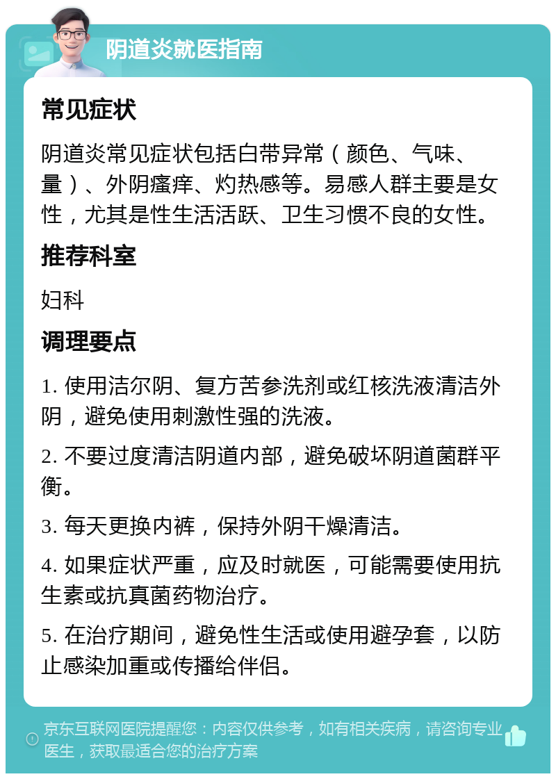 阴道炎就医指南 常见症状 阴道炎常见症状包括白带异常（颜色、气味、量）、外阴瘙痒、灼热感等。易感人群主要是女性，尤其是性生活活跃、卫生习惯不良的女性。 推荐科室 妇科 调理要点 1. 使用洁尔阴、复方苦参洗剂或红核洗液清洁外阴，避免使用刺激性强的洗液。 2. 不要过度清洁阴道内部，避免破坏阴道菌群平衡。 3. 每天更换内裤，保持外阴干燥清洁。 4. 如果症状严重，应及时就医，可能需要使用抗生素或抗真菌药物治疗。 5. 在治疗期间，避免性生活或使用避孕套，以防止感染加重或传播给伴侣。