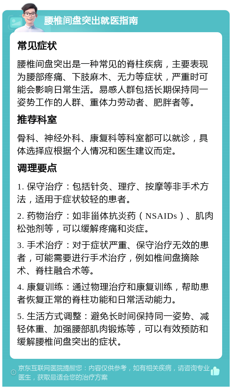 腰椎间盘突出就医指南 常见症状 腰椎间盘突出是一种常见的脊柱疾病，主要表现为腰部疼痛、下肢麻木、无力等症状，严重时可能会影响日常生活。易感人群包括长期保持同一姿势工作的人群、重体力劳动者、肥胖者等。 推荐科室 骨科、神经外科、康复科等科室都可以就诊，具体选择应根据个人情况和医生建议而定。 调理要点 1. 保守治疗：包括针灸、理疗、按摩等非手术方法，适用于症状较轻的患者。 2. 药物治疗：如非甾体抗炎药（NSAIDs）、肌肉松弛剂等，可以缓解疼痛和炎症。 3. 手术治疗：对于症状严重、保守治疗无效的患者，可能需要进行手术治疗，例如椎间盘摘除术、脊柱融合术等。 4. 康复训练：通过物理治疗和康复训练，帮助患者恢复正常的脊柱功能和日常活动能力。 5. 生活方式调整：避免长时间保持同一姿势、减轻体重、加强腰部肌肉锻炼等，可以有效预防和缓解腰椎间盘突出的症状。