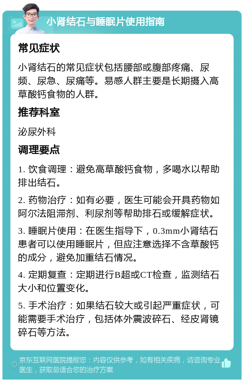 小肾结石与睡眠片使用指南 常见症状 小肾结石的常见症状包括腰部或腹部疼痛、尿频、尿急、尿痛等。易感人群主要是长期摄入高草酸钙食物的人群。 推荐科室 泌尿外科 调理要点 1. 饮食调理：避免高草酸钙食物，多喝水以帮助排出结石。 2. 药物治疗：如有必要，医生可能会开具药物如阿尔法阻滞剂、利尿剂等帮助排石或缓解症状。 3. 睡眠片使用：在医生指导下，0.3mm小肾结石患者可以使用睡眠片，但应注意选择不含草酸钙的成分，避免加重结石情况。 4. 定期复查：定期进行B超或CT检查，监测结石大小和位置变化。 5. 手术治疗：如果结石较大或引起严重症状，可能需要手术治疗，包括体外震波碎石、经皮肾镜碎石等方法。