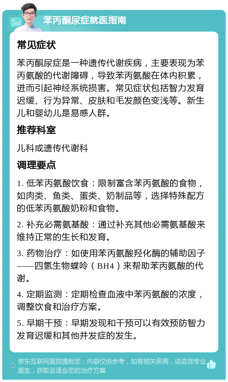 苯丙酮尿症就医指南 常见症状 苯丙酮尿症是一种遗传代谢疾病，主要表现为苯丙氨酸的代谢障碍，导致苯丙氨酸在体内积累，进而引起神经系统损害。常见症状包括智力发育迟缓、行为异常、皮肤和毛发颜色变浅等。新生儿和婴幼儿是易感人群。 推荐科室 儿科或遗传代谢科 调理要点 1. 低苯丙氨酸饮食：限制富含苯丙氨酸的食物，如肉类、鱼类、蛋类、奶制品等，选择特殊配方的低苯丙氨酸奶粉和食物。 2. 补充必需氨基酸：通过补充其他必需氨基酸来维持正常的生长和发育。 3. 药物治疗：如使用苯丙氨酸羟化酶的辅助因子——四氢生物蝶呤（BH4）来帮助苯丙氨酸的代谢。 4. 定期监测：定期检查血液中苯丙氨酸的浓度，调整饮食和治疗方案。 5. 早期干预：早期发现和干预可以有效预防智力发育迟缓和其他并发症的发生。