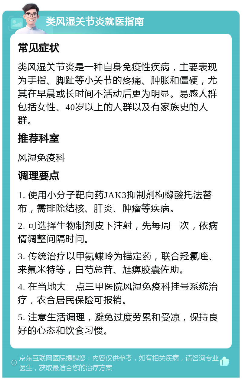 类风湿关节炎就医指南 常见症状 类风湿关节炎是一种自身免疫性疾病，主要表现为手指、脚趾等小关节的疼痛、肿胀和僵硬，尤其在早晨或长时间不活动后更为明显。易感人群包括女性、40岁以上的人群以及有家族史的人群。 推荐科室 风湿免疫科 调理要点 1. 使用小分子靶向药JAK3抑制剂枸橼酸托法替布，需排除结核、肝炎、肿瘤等疾病。 2. 可选择生物制剂皮下注射，先每周一次，依病情调整间隔时间。 3. 传统治疗以甲氨蝶呤为锚定药，联合羟氯喹、来氟米特等，白芍总苷、尪痹胶囊佐助。 4. 在当地大一点三甲医院风湿免疫科挂号系统治疗，农合居民保险可报销。 5. 注意生活调理，避免过度劳累和受凉，保持良好的心态和饮食习惯。