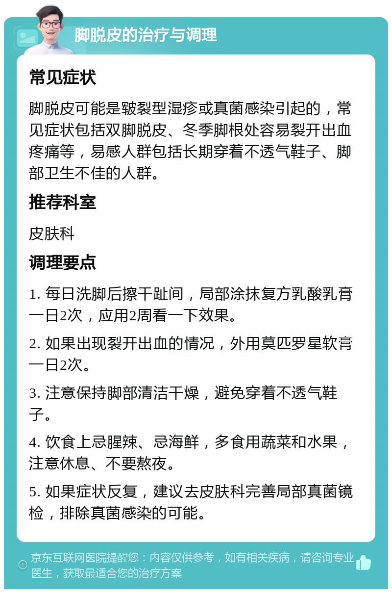 脚脱皮的治疗与调理 常见症状 脚脱皮可能是皲裂型湿疹或真菌感染引起的，常见症状包括双脚脱皮、冬季脚根处容易裂开出血疼痛等，易感人群包括长期穿着不透气鞋子、脚部卫生不佳的人群。 推荐科室 皮肤科 调理要点 1. 每日洗脚后擦干趾间，局部涂抹复方乳酸乳膏一日2次，应用2周看一下效果。 2. 如果出现裂开出血的情况，外用莫匹罗星软膏一日2次。 3. 注意保持脚部清洁干燥，避免穿着不透气鞋子。 4. 饮食上忌腥辣、忌海鲜，多食用蔬菜和水果，注意休息、不要熬夜。 5. 如果症状反复，建议去皮肤科完善局部真菌镜检，排除真菌感染的可能。