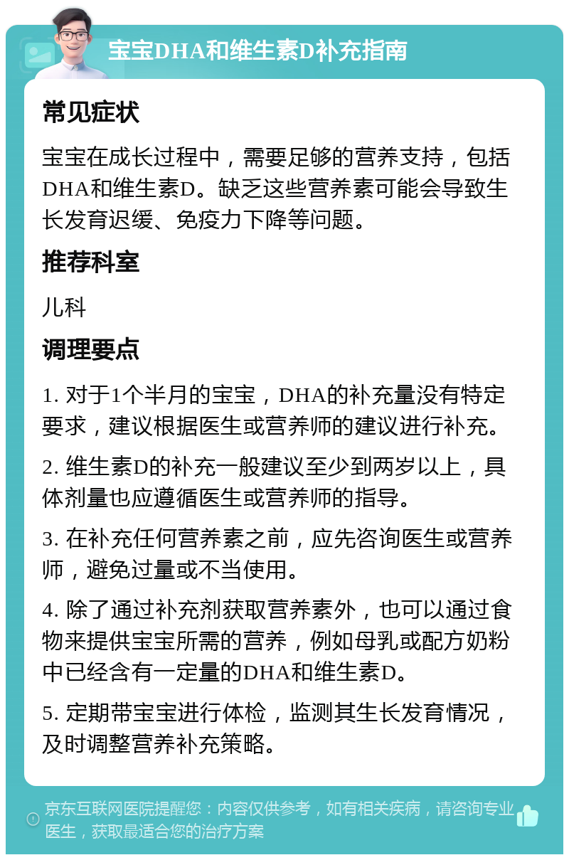 宝宝DHA和维生素D补充指南 常见症状 宝宝在成长过程中，需要足够的营养支持，包括DHA和维生素D。缺乏这些营养素可能会导致生长发育迟缓、免疫力下降等问题。 推荐科室 儿科 调理要点 1. 对于1个半月的宝宝，DHA的补充量没有特定要求，建议根据医生或营养师的建议进行补充。 2. 维生素D的补充一般建议至少到两岁以上，具体剂量也应遵循医生或营养师的指导。 3. 在补充任何营养素之前，应先咨询医生或营养师，避免过量或不当使用。 4. 除了通过补充剂获取营养素外，也可以通过食物来提供宝宝所需的营养，例如母乳或配方奶粉中已经含有一定量的DHA和维生素D。 5. 定期带宝宝进行体检，监测其生长发育情况，及时调整营养补充策略。