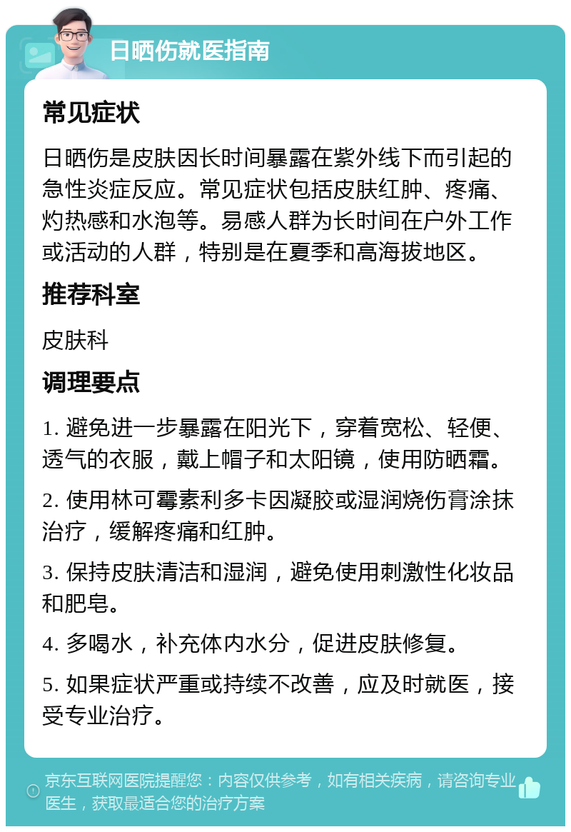 日晒伤就医指南 常见症状 日晒伤是皮肤因长时间暴露在紫外线下而引起的急性炎症反应。常见症状包括皮肤红肿、疼痛、灼热感和水泡等。易感人群为长时间在户外工作或活动的人群，特别是在夏季和高海拔地区。 推荐科室 皮肤科 调理要点 1. 避免进一步暴露在阳光下，穿着宽松、轻便、透气的衣服，戴上帽子和太阳镜，使用防晒霜。 2. 使用林可霉素利多卡因凝胶或湿润烧伤膏涂抹治疗，缓解疼痛和红肿。 3. 保持皮肤清洁和湿润，避免使用刺激性化妆品和肥皂。 4. 多喝水，补充体内水分，促进皮肤修复。 5. 如果症状严重或持续不改善，应及时就医，接受专业治疗。