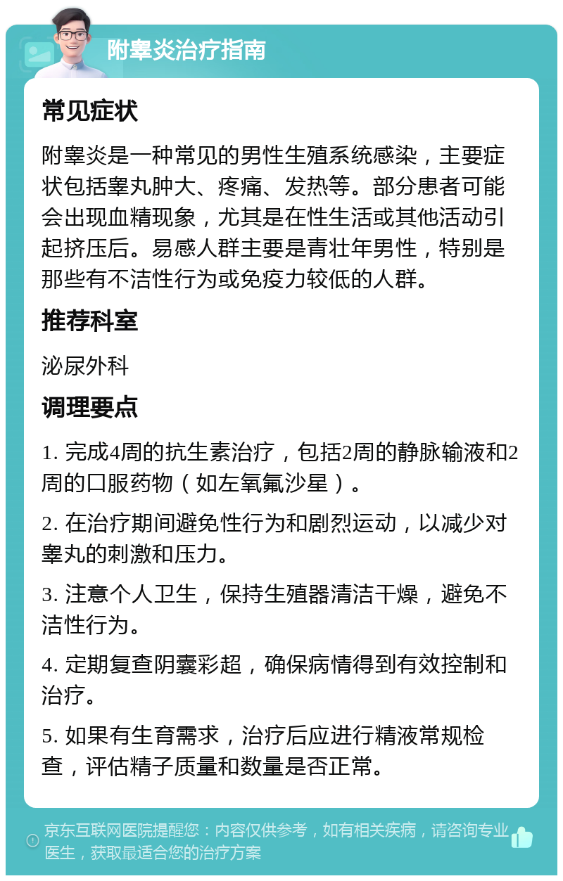 附睾炎治疗指南 常见症状 附睾炎是一种常见的男性生殖系统感染，主要症状包括睾丸肿大、疼痛、发热等。部分患者可能会出现血精现象，尤其是在性生活或其他活动引起挤压后。易感人群主要是青壮年男性，特别是那些有不洁性行为或免疫力较低的人群。 推荐科室 泌尿外科 调理要点 1. 完成4周的抗生素治疗，包括2周的静脉输液和2周的口服药物（如左氧氟沙星）。 2. 在治疗期间避免性行为和剧烈运动，以减少对睾丸的刺激和压力。 3. 注意个人卫生，保持生殖器清洁干燥，避免不洁性行为。 4. 定期复查阴囊彩超，确保病情得到有效控制和治疗。 5. 如果有生育需求，治疗后应进行精液常规检查，评估精子质量和数量是否正常。