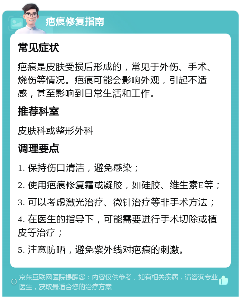 疤痕修复指南 常见症状 疤痕是皮肤受损后形成的，常见于外伤、手术、烧伤等情况。疤痕可能会影响外观，引起不适感，甚至影响到日常生活和工作。 推荐科室 皮肤科或整形外科 调理要点 1. 保持伤口清洁，避免感染； 2. 使用疤痕修复霜或凝胶，如硅胶、维生素E等； 3. 可以考虑激光治疗、微针治疗等非手术方法； 4. 在医生的指导下，可能需要进行手术切除或植皮等治疗； 5. 注意防晒，避免紫外线对疤痕的刺激。