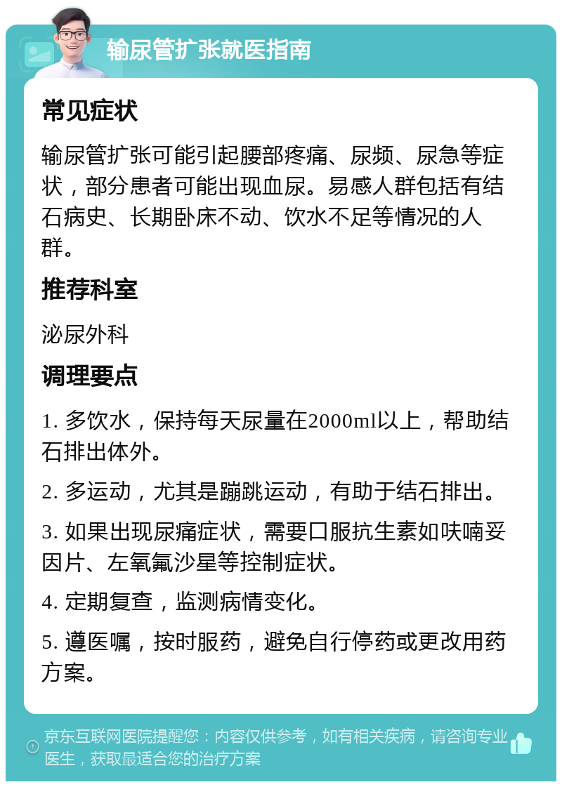 输尿管扩张就医指南 常见症状 输尿管扩张可能引起腰部疼痛、尿频、尿急等症状，部分患者可能出现血尿。易感人群包括有结石病史、长期卧床不动、饮水不足等情况的人群。 推荐科室 泌尿外科 调理要点 1. 多饮水，保持每天尿量在2000ml以上，帮助结石排出体外。 2. 多运动，尤其是蹦跳运动，有助于结石排出。 3. 如果出现尿痛症状，需要口服抗生素如呋喃妥因片、左氧氟沙星等控制症状。 4. 定期复查，监测病情变化。 5. 遵医嘱，按时服药，避免自行停药或更改用药方案。