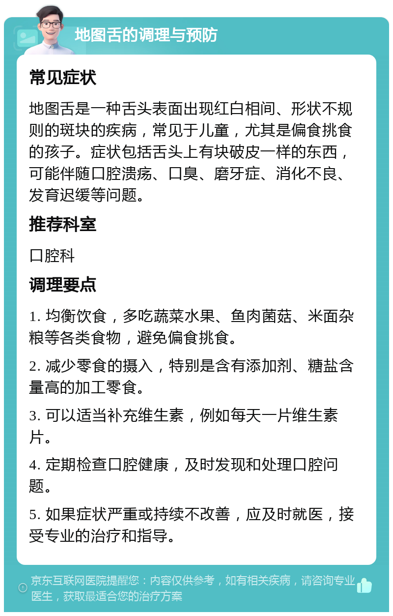 地图舌的调理与预防 常见症状 地图舌是一种舌头表面出现红白相间、形状不规则的斑块的疾病，常见于儿童，尤其是偏食挑食的孩子。症状包括舌头上有块破皮一样的东西，可能伴随口腔溃疡、口臭、磨牙症、消化不良、发育迟缓等问题。 推荐科室 口腔科 调理要点 1. 均衡饮食，多吃蔬菜水果、鱼肉菌菇、米面杂粮等各类食物，避免偏食挑食。 2. 减少零食的摄入，特别是含有添加剂、糖盐含量高的加工零食。 3. 可以适当补充维生素，例如每天一片维生素片。 4. 定期检查口腔健康，及时发现和处理口腔问题。 5. 如果症状严重或持续不改善，应及时就医，接受专业的治疗和指导。