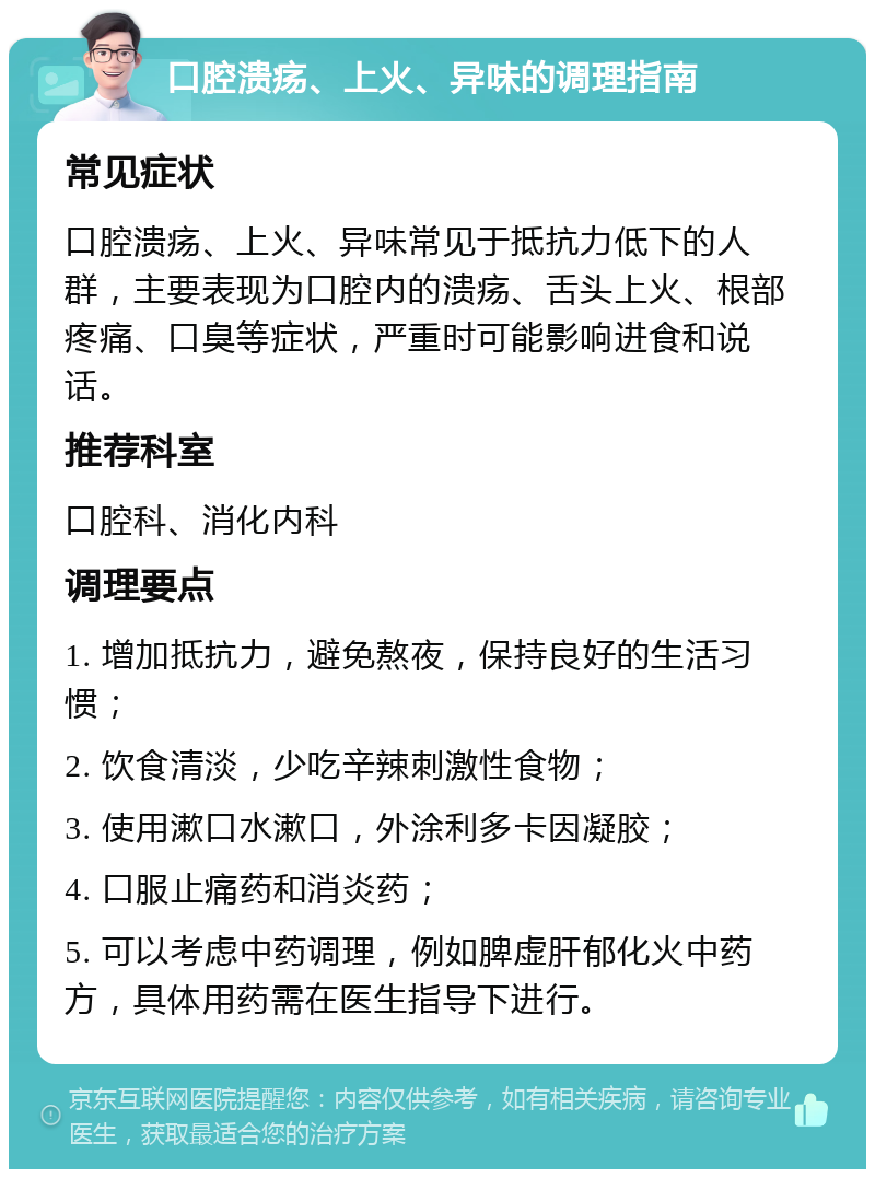 口腔溃疡、上火、异味的调理指南 常见症状 口腔溃疡、上火、异味常见于抵抗力低下的人群，主要表现为口腔内的溃疡、舌头上火、根部疼痛、口臭等症状，严重时可能影响进食和说话。 推荐科室 口腔科、消化内科 调理要点 1. 增加抵抗力，避免熬夜，保持良好的生活习惯； 2. 饮食清淡，少吃辛辣刺激性食物； 3. 使用漱口水漱口，外涂利多卡因凝胶； 4. 口服止痛药和消炎药； 5. 可以考虑中药调理，例如脾虚肝郁化火中药方，具体用药需在医生指导下进行。