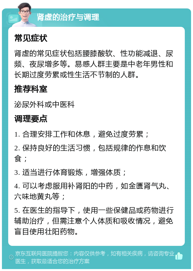 肾虚的治疗与调理 常见症状 肾虚的常见症状包括腰膝酸软、性功能减退、尿频、夜尿增多等。易感人群主要是中老年男性和长期过度劳累或性生活不节制的人群。 推荐科室 泌尿外科或中医科 调理要点 1. 合理安排工作和休息，避免过度劳累； 2. 保持良好的生活习惯，包括规律的作息和饮食； 3. 适当进行体育锻炼，增强体质； 4. 可以考虑服用补肾阳的中药，如金匮肾气丸、六味地黄丸等； 5. 在医生的指导下，使用一些保健品或药物进行辅助治疗，但需注意个人体质和吸收情况，避免盲目使用壮阳药物。