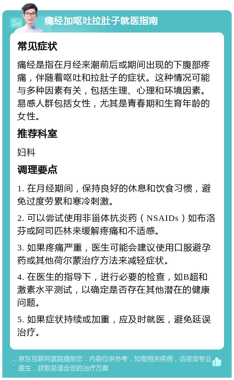 痛经加呕吐拉肚子就医指南 常见症状 痛经是指在月经来潮前后或期间出现的下腹部疼痛，伴随着呕吐和拉肚子的症状。这种情况可能与多种因素有关，包括生理、心理和环境因素。易感人群包括女性，尤其是青春期和生育年龄的女性。 推荐科室 妇科 调理要点 1. 在月经期间，保持良好的休息和饮食习惯，避免过度劳累和寒冷刺激。 2. 可以尝试使用非甾体抗炎药（NSAIDs）如布洛芬或阿司匹林来缓解疼痛和不适感。 3. 如果疼痛严重，医生可能会建议使用口服避孕药或其他荷尔蒙治疗方法来减轻症状。 4. 在医生的指导下，进行必要的检查，如B超和激素水平测试，以确定是否存在其他潜在的健康问题。 5. 如果症状持续或加重，应及时就医，避免延误治疗。