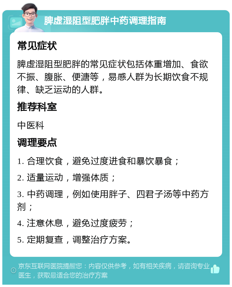 脾虚湿阻型肥胖中药调理指南 常见症状 脾虚湿阻型肥胖的常见症状包括体重增加、食欲不振、腹胀、便溏等，易感人群为长期饮食不规律、缺乏运动的人群。 推荐科室 中医科 调理要点 1. 合理饮食，避免过度进食和暴饮暴食； 2. 适量运动，增强体质； 3. 中药调理，例如使用胖子、四君子汤等中药方剂； 4. 注意休息，避免过度疲劳； 5. 定期复查，调整治疗方案。