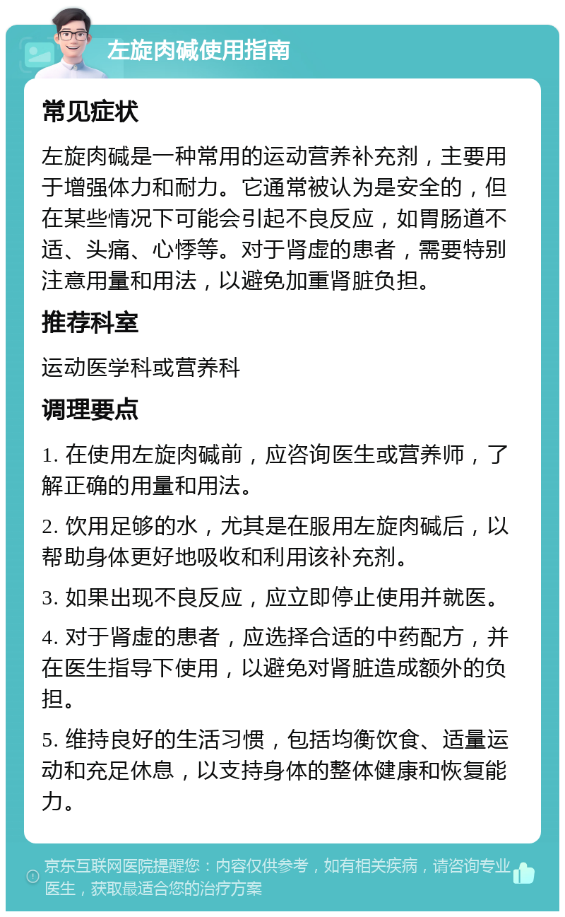 左旋肉碱使用指南 常见症状 左旋肉碱是一种常用的运动营养补充剂，主要用于增强体力和耐力。它通常被认为是安全的，但在某些情况下可能会引起不良反应，如胃肠道不适、头痛、心悸等。对于肾虚的患者，需要特别注意用量和用法，以避免加重肾脏负担。 推荐科室 运动医学科或营养科 调理要点 1. 在使用左旋肉碱前，应咨询医生或营养师，了解正确的用量和用法。 2. 饮用足够的水，尤其是在服用左旋肉碱后，以帮助身体更好地吸收和利用该补充剂。 3. 如果出现不良反应，应立即停止使用并就医。 4. 对于肾虚的患者，应选择合适的中药配方，并在医生指导下使用，以避免对肾脏造成额外的负担。 5. 维持良好的生活习惯，包括均衡饮食、适量运动和充足休息，以支持身体的整体健康和恢复能力。