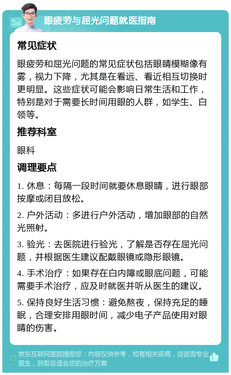 眼疲劳与屈光问题就医指南 常见症状 眼疲劳和屈光问题的常见症状包括眼睛模糊像有雾，视力下降，尤其是在看远、看近相互切换时更明显。这些症状可能会影响日常生活和工作，特别是对于需要长时间用眼的人群，如学生、白领等。 推荐科室 眼科 调理要点 1. 休息：每隔一段时间就要休息眼睛，进行眼部按摩或闭目放松。 2. 户外活动：多进行户外活动，增加眼部的自然光照射。 3. 验光：去医院进行验光，了解是否存在屈光问题，并根据医生建议配戴眼镜或隐形眼镜。 4. 手术治疗：如果存在白内障或眼底问题，可能需要手术治疗，应及时就医并听从医生的建议。 5. 保持良好生活习惯：避免熬夜，保持充足的睡眠，合理安排用眼时间，减少电子产品使用对眼睛的伤害。