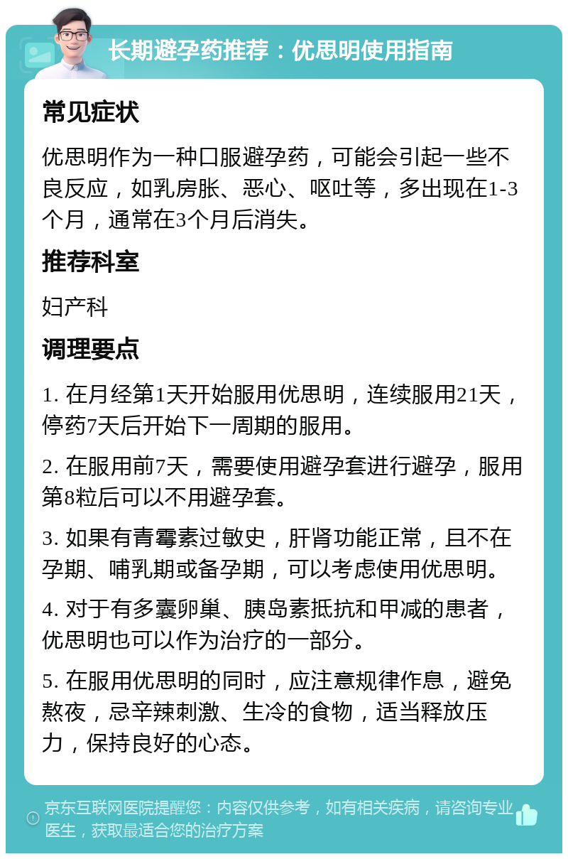 长期避孕药推荐：优思明使用指南 常见症状 优思明作为一种口服避孕药，可能会引起一些不良反应，如乳房胀、恶心、呕吐等，多出现在1-3个月，通常在3个月后消失。 推荐科室 妇产科 调理要点 1. 在月经第1天开始服用优思明，连续服用21天，停药7天后开始下一周期的服用。 2. 在服用前7天，需要使用避孕套进行避孕，服用第8粒后可以不用避孕套。 3. 如果有青霉素过敏史，肝肾功能正常，且不在孕期、哺乳期或备孕期，可以考虑使用优思明。 4. 对于有多囊卵巢、胰岛素抵抗和甲减的患者，优思明也可以作为治疗的一部分。 5. 在服用优思明的同时，应注意规律作息，避免熬夜，忌辛辣刺激、生冷的食物，适当释放压力，保持良好的心态。