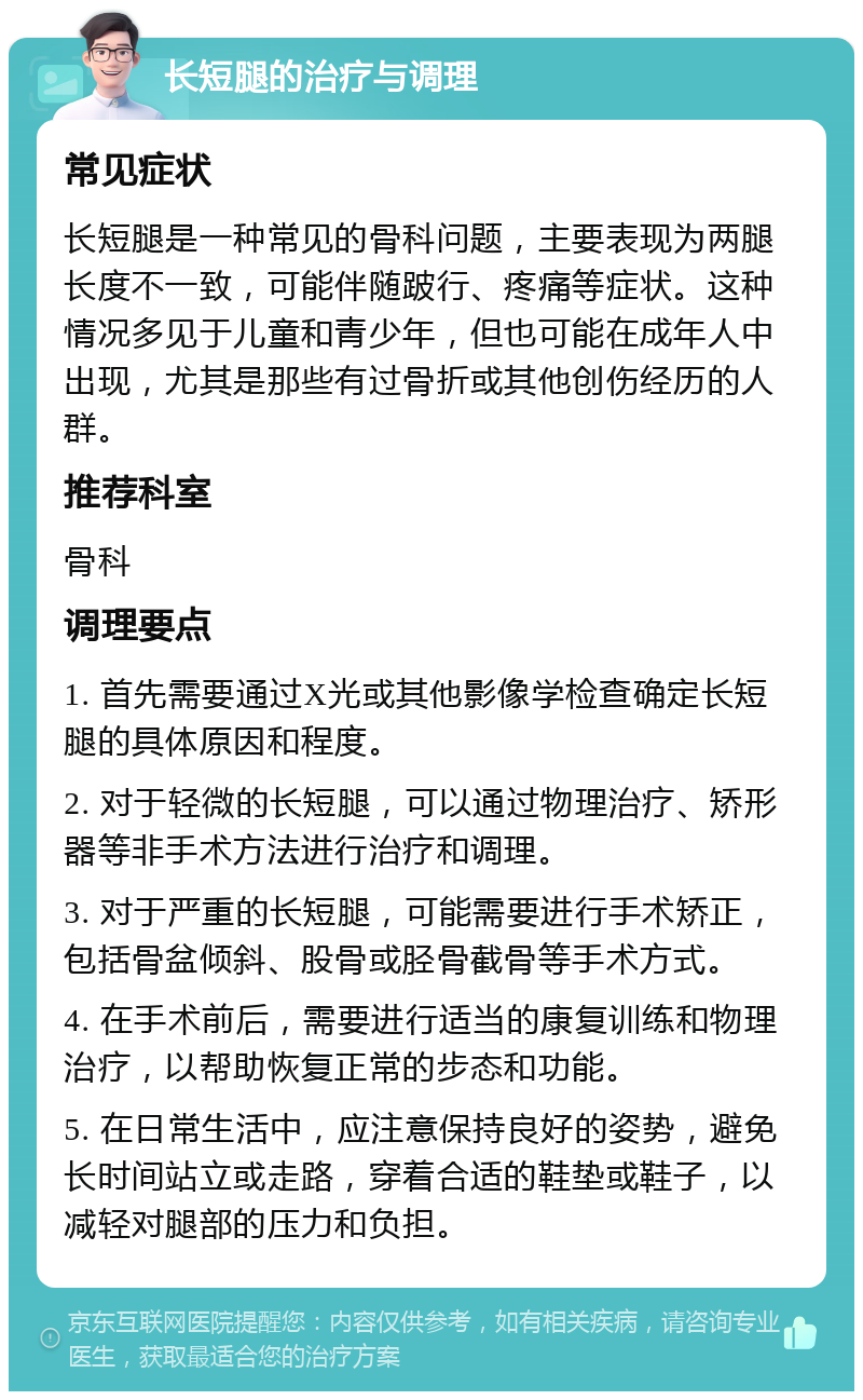 长短腿的治疗与调理 常见症状 长短腿是一种常见的骨科问题，主要表现为两腿长度不一致，可能伴随跛行、疼痛等症状。这种情况多见于儿童和青少年，但也可能在成年人中出现，尤其是那些有过骨折或其他创伤经历的人群。 推荐科室 骨科 调理要点 1. 首先需要通过X光或其他影像学检查确定长短腿的具体原因和程度。 2. 对于轻微的长短腿，可以通过物理治疗、矫形器等非手术方法进行治疗和调理。 3. 对于严重的长短腿，可能需要进行手术矫正，包括骨盆倾斜、股骨或胫骨截骨等手术方式。 4. 在手术前后，需要进行适当的康复训练和物理治疗，以帮助恢复正常的步态和功能。 5. 在日常生活中，应注意保持良好的姿势，避免长时间站立或走路，穿着合适的鞋垫或鞋子，以减轻对腿部的压力和负担。