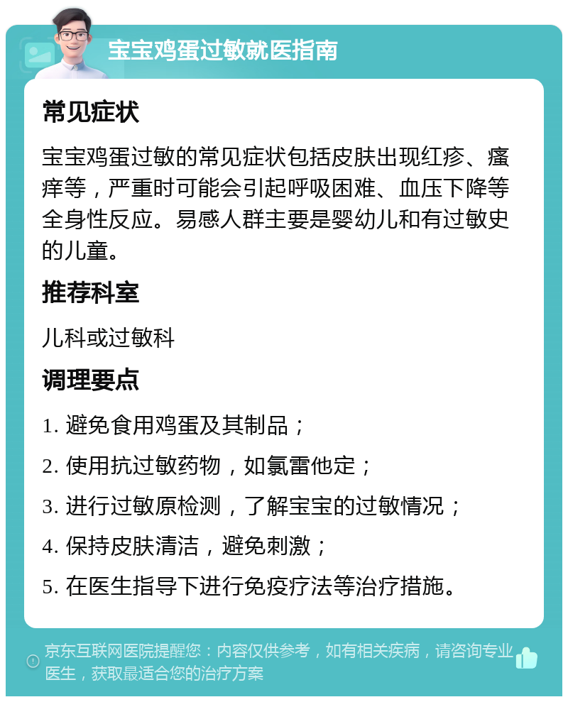 宝宝鸡蛋过敏就医指南 常见症状 宝宝鸡蛋过敏的常见症状包括皮肤出现红疹、瘙痒等，严重时可能会引起呼吸困难、血压下降等全身性反应。易感人群主要是婴幼儿和有过敏史的儿童。 推荐科室 儿科或过敏科 调理要点 1. 避免食用鸡蛋及其制品； 2. 使用抗过敏药物，如氯雷他定； 3. 进行过敏原检测，了解宝宝的过敏情况； 4. 保持皮肤清洁，避免刺激； 5. 在医生指导下进行免疫疗法等治疗措施。