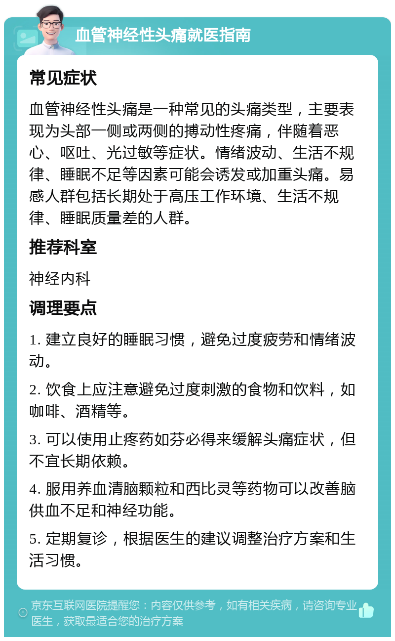 血管神经性头痛就医指南 常见症状 血管神经性头痛是一种常见的头痛类型，主要表现为头部一侧或两侧的搏动性疼痛，伴随着恶心、呕吐、光过敏等症状。情绪波动、生活不规律、睡眠不足等因素可能会诱发或加重头痛。易感人群包括长期处于高压工作环境、生活不规律、睡眠质量差的人群。 推荐科室 神经内科 调理要点 1. 建立良好的睡眠习惯，避免过度疲劳和情绪波动。 2. 饮食上应注意避免过度刺激的食物和饮料，如咖啡、酒精等。 3. 可以使用止疼药如芬必得来缓解头痛症状，但不宜长期依赖。 4. 服用养血清脑颗粒和西比灵等药物可以改善脑供血不足和神经功能。 5. 定期复诊，根据医生的建议调整治疗方案和生活习惯。