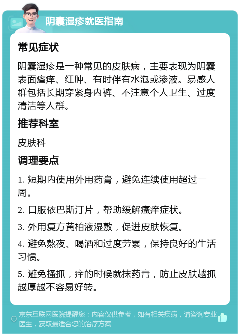 阴囊湿疹就医指南 常见症状 阴囊湿疹是一种常见的皮肤病，主要表现为阴囊表面瘙痒、红肿、有时伴有水泡或渗液。易感人群包括长期穿紧身内裤、不注意个人卫生、过度清洁等人群。 推荐科室 皮肤科 调理要点 1. 短期内使用外用药膏，避免连续使用超过一周。 2. 口服依巴斯汀片，帮助缓解瘙痒症状。 3. 外用复方黄柏液湿敷，促进皮肤恢复。 4. 避免熬夜、喝酒和过度劳累，保持良好的生活习惯。 5. 避免搔抓，痒的时候就抹药膏，防止皮肤越抓越厚越不容易好转。