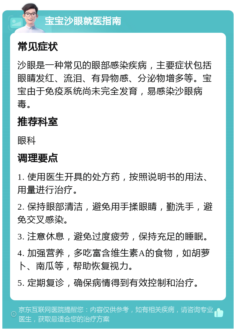 宝宝沙眼就医指南 常见症状 沙眼是一种常见的眼部感染疾病，主要症状包括眼睛发红、流泪、有异物感、分泌物增多等。宝宝由于免疫系统尚未完全发育，易感染沙眼病毒。 推荐科室 眼科 调理要点 1. 使用医生开具的处方药，按照说明书的用法、用量进行治疗。 2. 保持眼部清洁，避免用手揉眼睛，勤洗手，避免交叉感染。 3. 注意休息，避免过度疲劳，保持充足的睡眠。 4. 加强营养，多吃富含维生素A的食物，如胡萝卜、南瓜等，帮助恢复视力。 5. 定期复诊，确保病情得到有效控制和治疗。