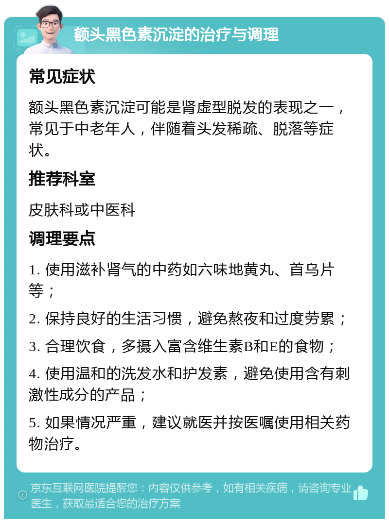 额头黑色素沉淀的治疗与调理 常见症状 额头黑色素沉淀可能是肾虚型脱发的表现之一，常见于中老年人，伴随着头发稀疏、脱落等症状。 推荐科室 皮肤科或中医科 调理要点 1. 使用滋补肾气的中药如六味地黄丸、首乌片等； 2. 保持良好的生活习惯，避免熬夜和过度劳累； 3. 合理饮食，多摄入富含维生素B和E的食物； 4. 使用温和的洗发水和护发素，避免使用含有刺激性成分的产品； 5. 如果情况严重，建议就医并按医嘱使用相关药物治疗。