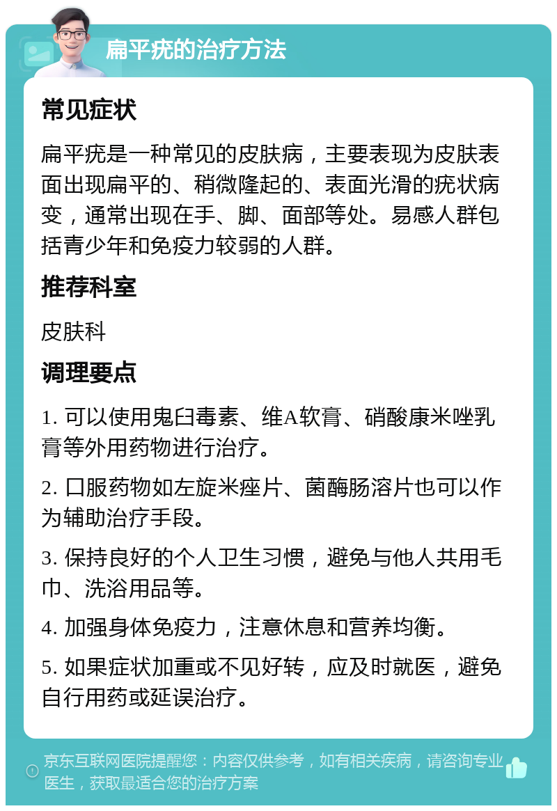 扁平疣的治疗方法 常见症状 扁平疣是一种常见的皮肤病，主要表现为皮肤表面出现扁平的、稍微隆起的、表面光滑的疣状病变，通常出现在手、脚、面部等处。易感人群包括青少年和免疫力较弱的人群。 推荐科室 皮肤科 调理要点 1. 可以使用鬼臼毒素、维A软膏、硝酸康米唑乳膏等外用药物进行治疗。 2. 口服药物如左旋米痤片、菌酶肠溶片也可以作为辅助治疗手段。 3. 保持良好的个人卫生习惯，避免与他人共用毛巾、洗浴用品等。 4. 加强身体免疫力，注意休息和营养均衡。 5. 如果症状加重或不见好转，应及时就医，避免自行用药或延误治疗。