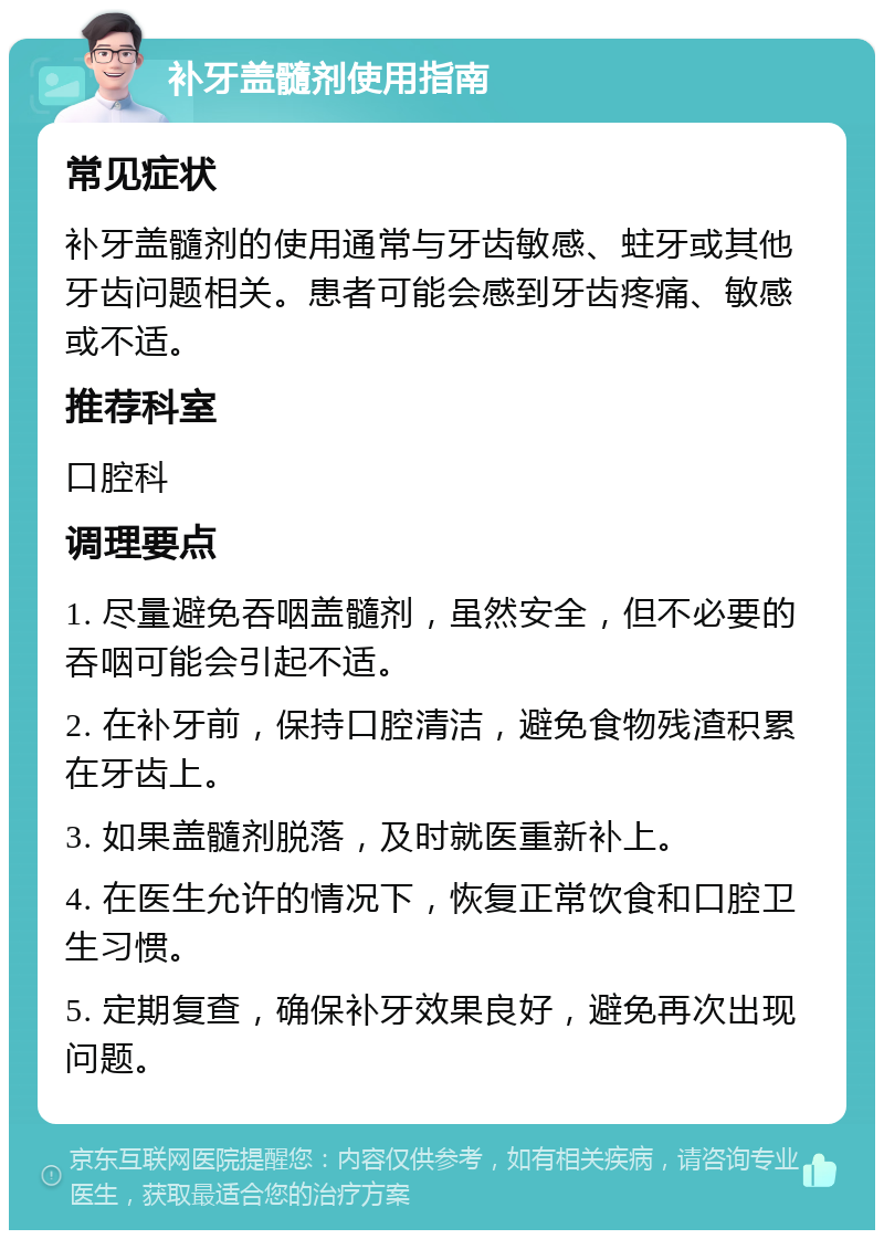 补牙盖髓剂使用指南 常见症状 补牙盖髓剂的使用通常与牙齿敏感、蛀牙或其他牙齿问题相关。患者可能会感到牙齿疼痛、敏感或不适。 推荐科室 口腔科 调理要点 1. 尽量避免吞咽盖髓剂，虽然安全，但不必要的吞咽可能会引起不适。 2. 在补牙前，保持口腔清洁，避免食物残渣积累在牙齿上。 3. 如果盖髓剂脱落，及时就医重新补上。 4. 在医生允许的情况下，恢复正常饮食和口腔卫生习惯。 5. 定期复查，确保补牙效果良好，避免再次出现问题。