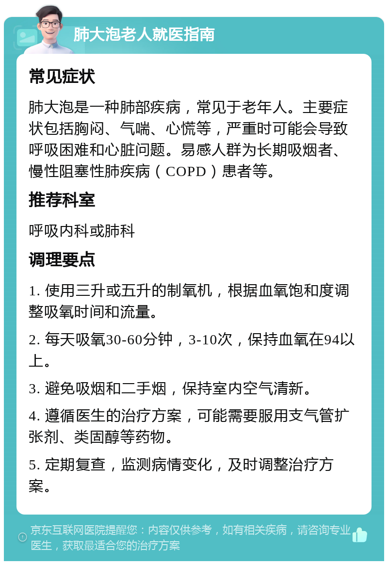 肺大泡老人就医指南 常见症状 肺大泡是一种肺部疾病，常见于老年人。主要症状包括胸闷、气喘、心慌等，严重时可能会导致呼吸困难和心脏问题。易感人群为长期吸烟者、慢性阻塞性肺疾病（COPD）患者等。 推荐科室 呼吸内科或肺科 调理要点 1. 使用三升或五升的制氧机，根据血氧饱和度调整吸氧时间和流量。 2. 每天吸氧30-60分钟，3-10次，保持血氧在94以上。 3. 避免吸烟和二手烟，保持室内空气清新。 4. 遵循医生的治疗方案，可能需要服用支气管扩张剂、类固醇等药物。 5. 定期复查，监测病情变化，及时调整治疗方案。