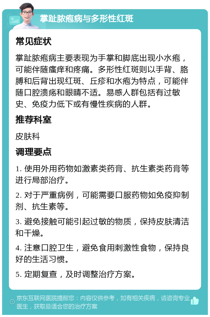 掌趾脓疱病与多形性红斑 常见症状 掌趾脓疱病主要表现为手掌和脚底出现小水疱，可能伴随瘙痒和疼痛。多形性红斑则以手背、胳膊和后背出现红斑、丘疹和水疱为特点，可能伴随口腔溃疡和眼睛不适。易感人群包括有过敏史、免疫力低下或有慢性疾病的人群。 推荐科室 皮肤科 调理要点 1. 使用外用药物如激素类药膏、抗生素类药膏等进行局部治疗。 2. 对于严重病例，可能需要口服药物如免疫抑制剂、抗生素等。 3. 避免接触可能引起过敏的物质，保持皮肤清洁和干燥。 4. 注意口腔卫生，避免食用刺激性食物，保持良好的生活习惯。 5. 定期复查，及时调整治疗方案。