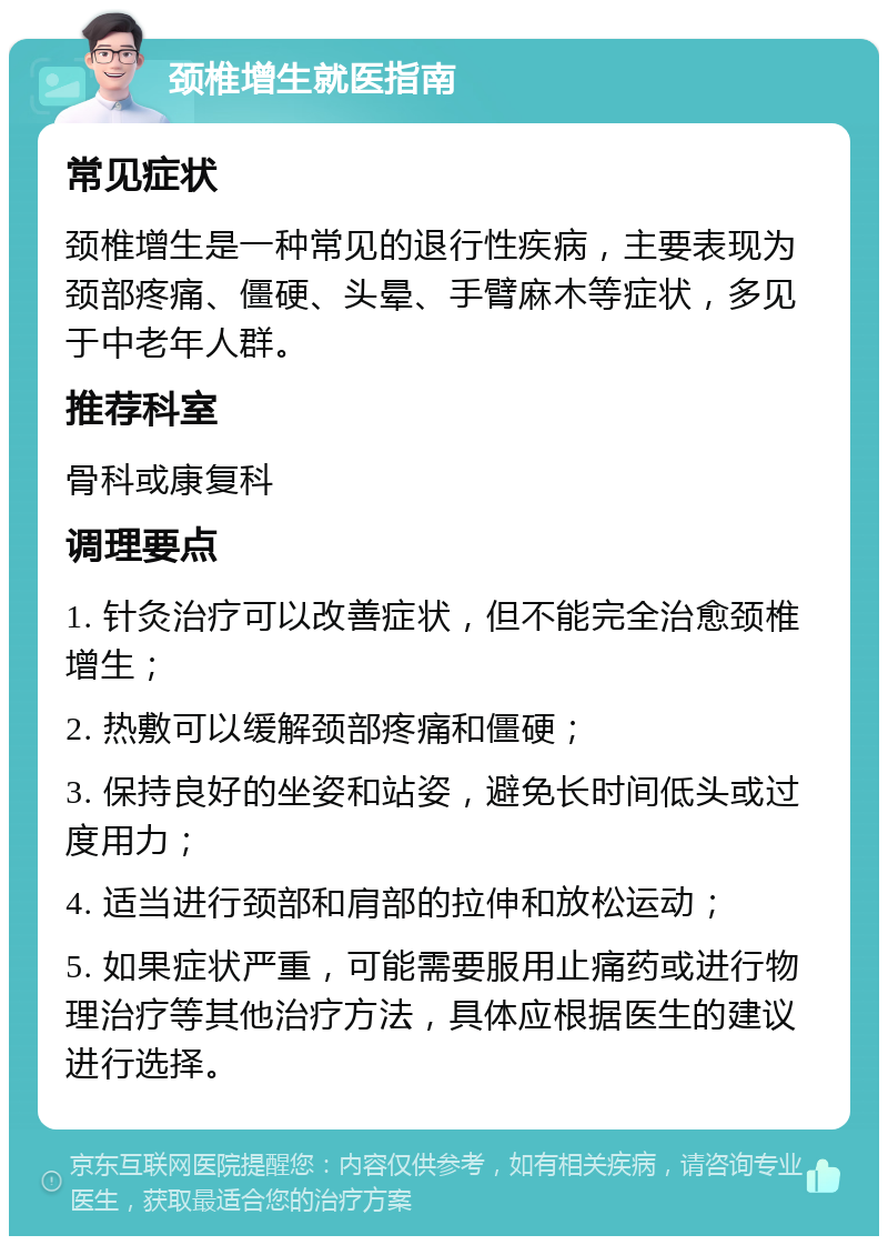 颈椎增生就医指南 常见症状 颈椎增生是一种常见的退行性疾病，主要表现为颈部疼痛、僵硬、头晕、手臂麻木等症状，多见于中老年人群。 推荐科室 骨科或康复科 调理要点 1. 针灸治疗可以改善症状，但不能完全治愈颈椎增生； 2. 热敷可以缓解颈部疼痛和僵硬； 3. 保持良好的坐姿和站姿，避免长时间低头或过度用力； 4. 适当进行颈部和肩部的拉伸和放松运动； 5. 如果症状严重，可能需要服用止痛药或进行物理治疗等其他治疗方法，具体应根据医生的建议进行选择。