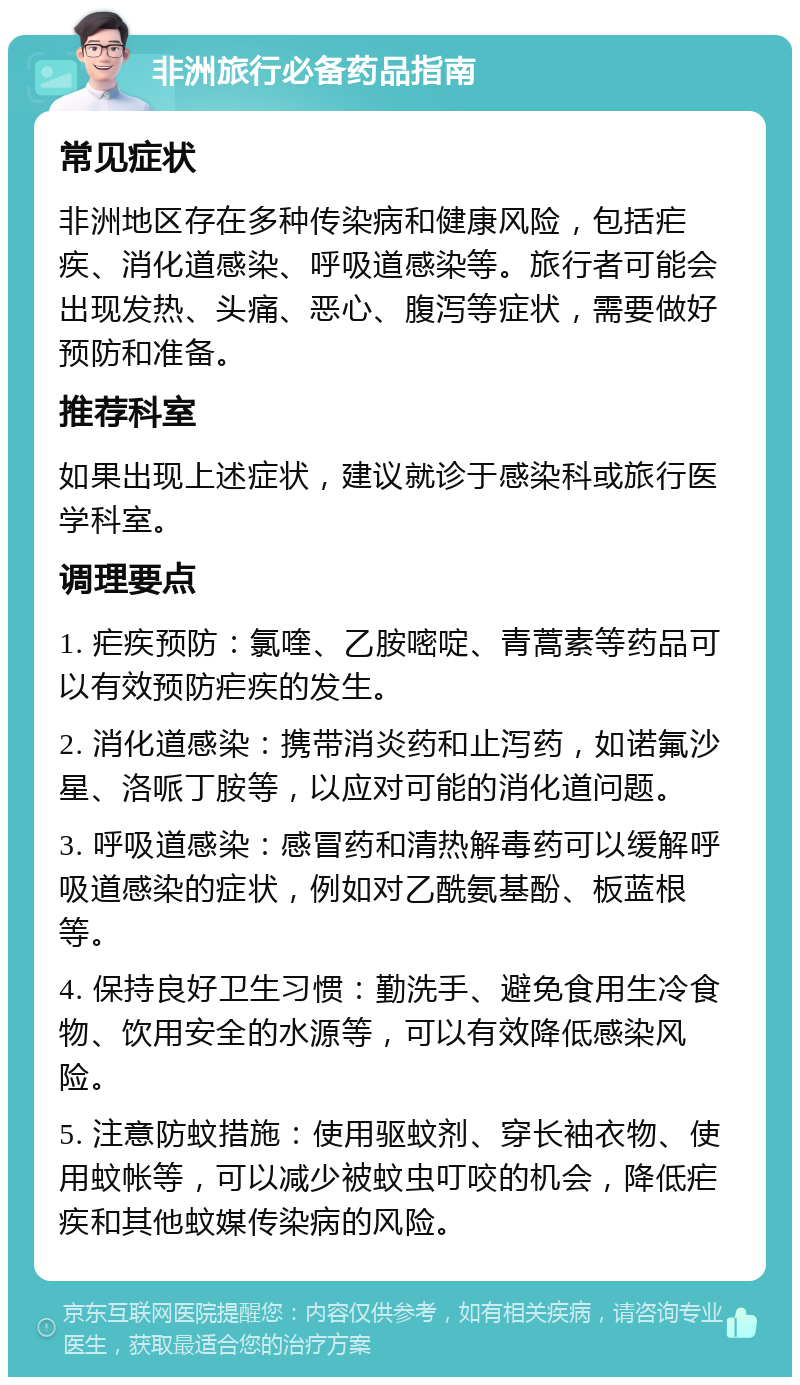 非洲旅行必备药品指南 常见症状 非洲地区存在多种传染病和健康风险，包括疟疾、消化道感染、呼吸道感染等。旅行者可能会出现发热、头痛、恶心、腹泻等症状，需要做好预防和准备。 推荐科室 如果出现上述症状，建议就诊于感染科或旅行医学科室。 调理要点 1. 疟疾预防：氯喹、乙胺嘧啶、青蒿素等药品可以有效预防疟疾的发生。 2. 消化道感染：携带消炎药和止泻药，如诺氟沙星、洛哌丁胺等，以应对可能的消化道问题。 3. 呼吸道感染：感冒药和清热解毒药可以缓解呼吸道感染的症状，例如对乙酰氨基酚、板蓝根等。 4. 保持良好卫生习惯：勤洗手、避免食用生冷食物、饮用安全的水源等，可以有效降低感染风险。 5. 注意防蚊措施：使用驱蚊剂、穿长袖衣物、使用蚊帐等，可以减少被蚊虫叮咬的机会，降低疟疾和其他蚊媒传染病的风险。