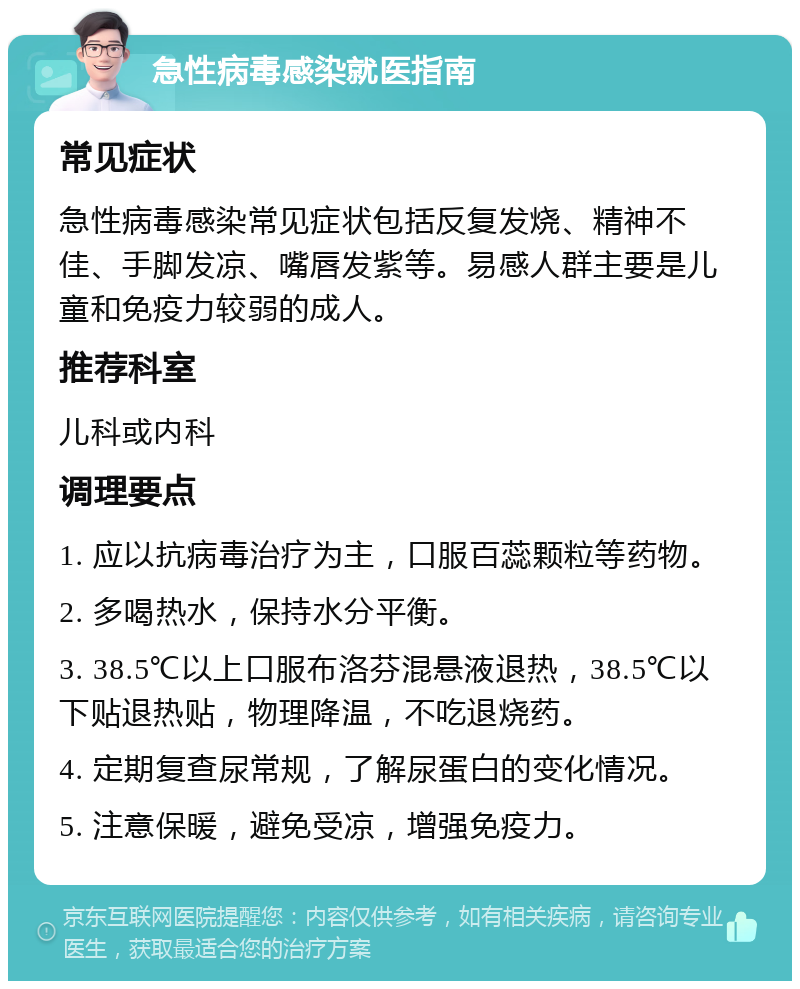 急性病毒感染就医指南 常见症状 急性病毒感染常见症状包括反复发烧、精神不佳、手脚发凉、嘴唇发紫等。易感人群主要是儿童和免疫力较弱的成人。 推荐科室 儿科或内科 调理要点 1. 应以抗病毒治疗为主，口服百蕊颗粒等药物。 2. 多喝热水，保持水分平衡。 3. 38.5℃以上口服布洛芬混悬液退热，38.5℃以下贴退热贴，物理降温，不吃退烧药。 4. 定期复查尿常规，了解尿蛋白的变化情况。 5. 注意保暖，避免受凉，增强免疫力。