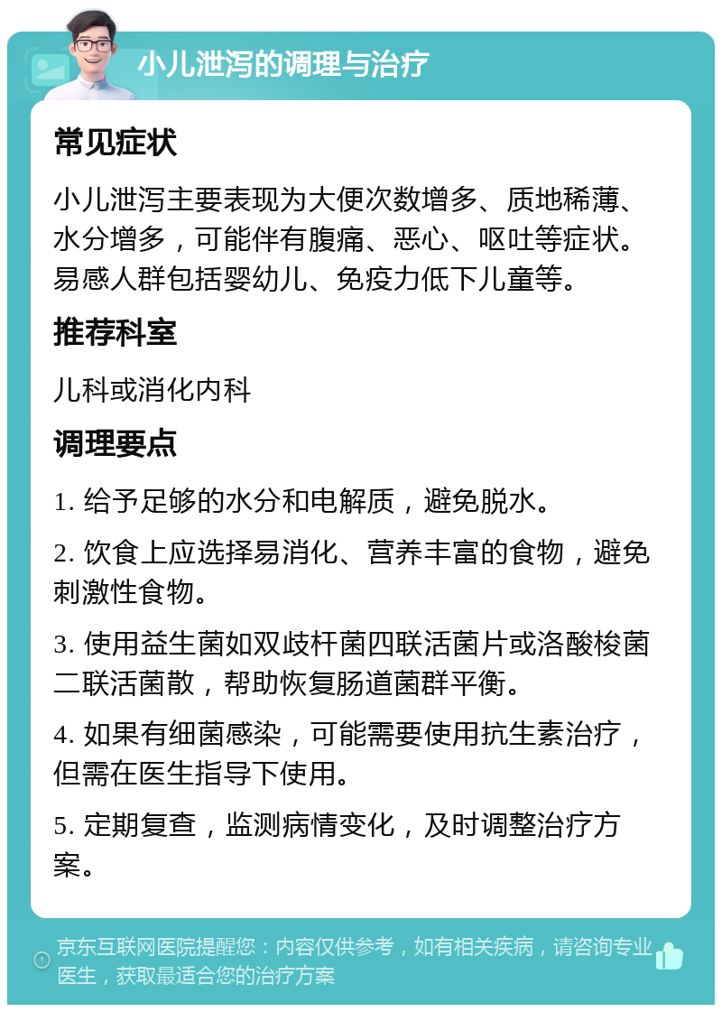 小儿泄泻的调理与治疗 常见症状 小儿泄泻主要表现为大便次数增多、质地稀薄、水分增多，可能伴有腹痛、恶心、呕吐等症状。易感人群包括婴幼儿、免疫力低下儿童等。 推荐科室 儿科或消化内科 调理要点 1. 给予足够的水分和电解质，避免脱水。 2. 饮食上应选择易消化、营养丰富的食物，避免刺激性食物。 3. 使用益生菌如双歧杆菌四联活菌片或洛酸梭菌二联活菌散，帮助恢复肠道菌群平衡。 4. 如果有细菌感染，可能需要使用抗生素治疗，但需在医生指导下使用。 5. 定期复查，监测病情变化，及时调整治疗方案。