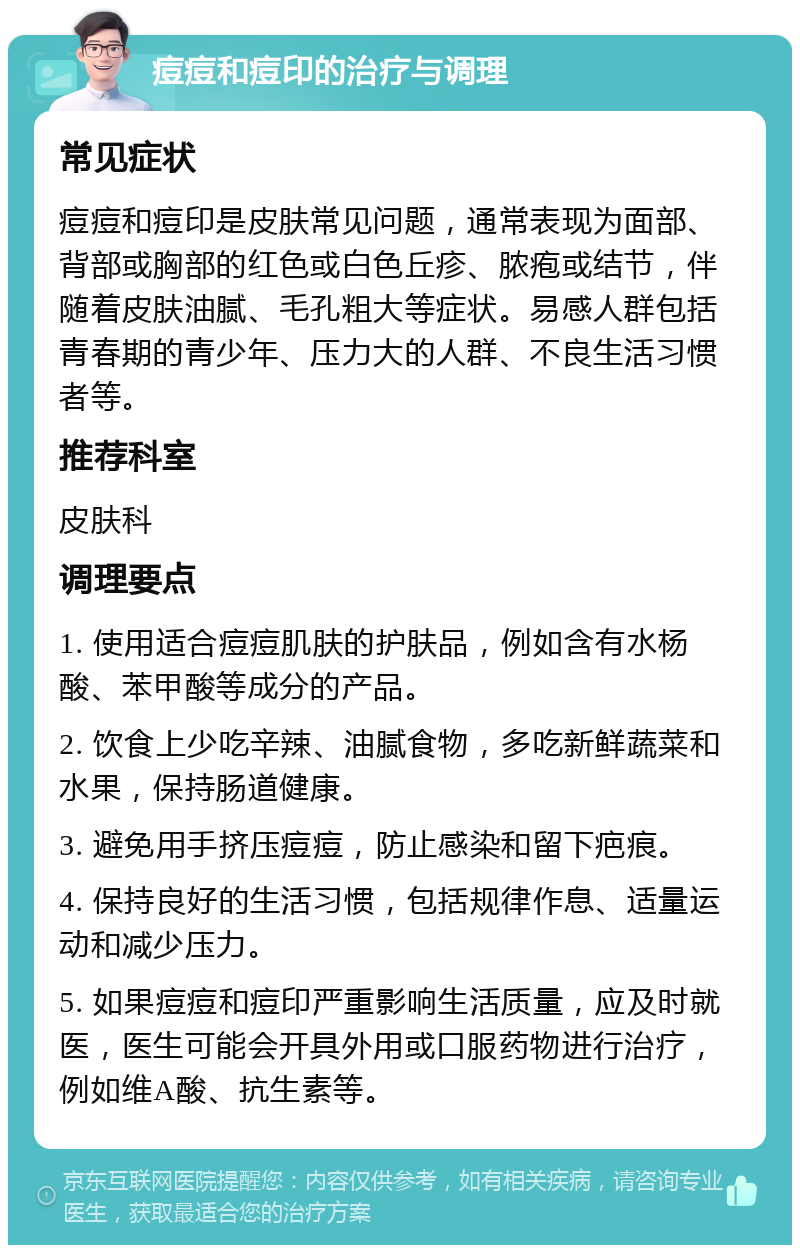 痘痘和痘印的治疗与调理 常见症状 痘痘和痘印是皮肤常见问题，通常表现为面部、背部或胸部的红色或白色丘疹、脓疱或结节，伴随着皮肤油腻、毛孔粗大等症状。易感人群包括青春期的青少年、压力大的人群、不良生活习惯者等。 推荐科室 皮肤科 调理要点 1. 使用适合痘痘肌肤的护肤品，例如含有水杨酸、苯甲酸等成分的产品。 2. 饮食上少吃辛辣、油腻食物，多吃新鲜蔬菜和水果，保持肠道健康。 3. 避免用手挤压痘痘，防止感染和留下疤痕。 4. 保持良好的生活习惯，包括规律作息、适量运动和减少压力。 5. 如果痘痘和痘印严重影响生活质量，应及时就医，医生可能会开具外用或口服药物进行治疗，例如维A酸、抗生素等。