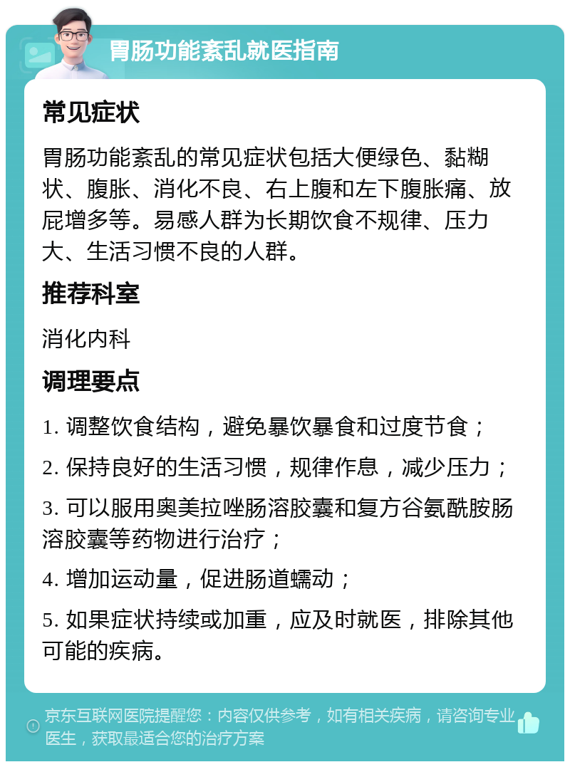 胃肠功能紊乱就医指南 常见症状 胃肠功能紊乱的常见症状包括大便绿色、黏糊状、腹胀、消化不良、右上腹和左下腹胀痛、放屁增多等。易感人群为长期饮食不规律、压力大、生活习惯不良的人群。 推荐科室 消化内科 调理要点 1. 调整饮食结构，避免暴饮暴食和过度节食； 2. 保持良好的生活习惯，规律作息，减少压力； 3. 可以服用奥美拉唑肠溶胶囊和复方谷氨酰胺肠溶胶囊等药物进行治疗； 4. 增加运动量，促进肠道蠕动； 5. 如果症状持续或加重，应及时就医，排除其他可能的疾病。