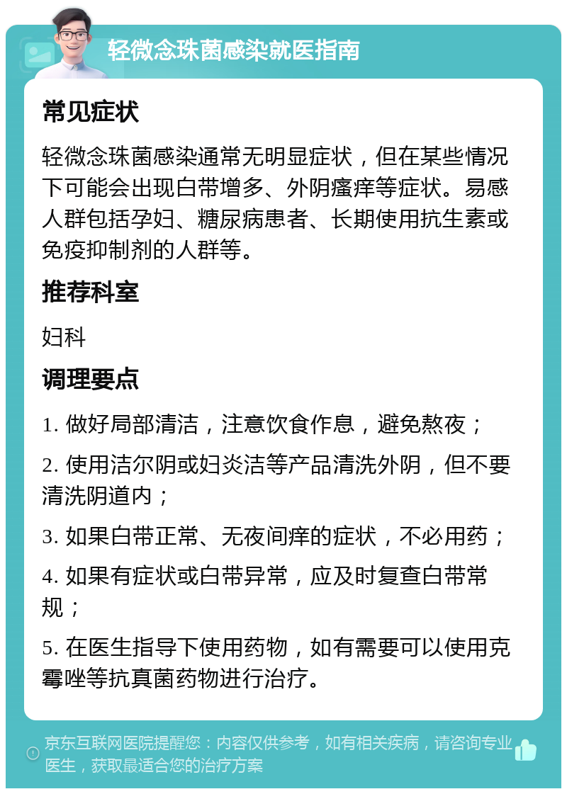 轻微念珠菌感染就医指南 常见症状 轻微念珠菌感染通常无明显症状，但在某些情况下可能会出现白带增多、外阴瘙痒等症状。易感人群包括孕妇、糖尿病患者、长期使用抗生素或免疫抑制剂的人群等。 推荐科室 妇科 调理要点 1. 做好局部清洁，注意饮食作息，避免熬夜； 2. 使用洁尔阴或妇炎洁等产品清洗外阴，但不要清洗阴道内； 3. 如果白带正常、无夜间痒的症状，不必用药； 4. 如果有症状或白带异常，应及时复查白带常规； 5. 在医生指导下使用药物，如有需要可以使用克霉唑等抗真菌药物进行治疗。