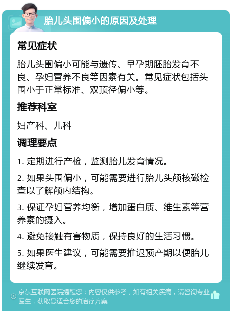 胎儿头围偏小的原因及处理 常见症状 胎儿头围偏小可能与遗传、早孕期胚胎发育不良、孕妇营养不良等因素有关。常见症状包括头围小于正常标准、双顶径偏小等。 推荐科室 妇产科、儿科 调理要点 1. 定期进行产检，监测胎儿发育情况。 2. 如果头围偏小，可能需要进行胎儿头颅核磁检查以了解颅内结构。 3. 保证孕妇营养均衡，增加蛋白质、维生素等营养素的摄入。 4. 避免接触有害物质，保持良好的生活习惯。 5. 如果医生建议，可能需要推迟预产期以便胎儿继续发育。