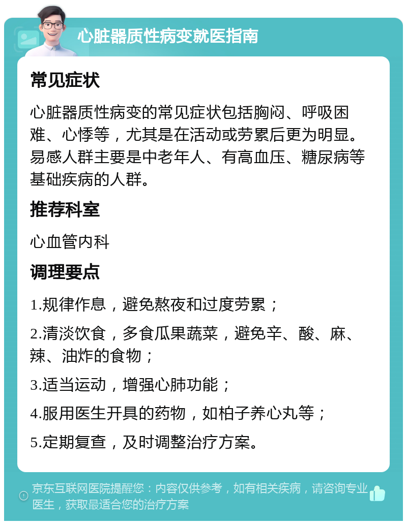 心脏器质性病变就医指南 常见症状 心脏器质性病变的常见症状包括胸闷、呼吸困难、心悸等，尤其是在活动或劳累后更为明显。易感人群主要是中老年人、有高血压、糖尿病等基础疾病的人群。 推荐科室 心血管内科 调理要点 1.规律作息，避免熬夜和过度劳累； 2.清淡饮食，多食瓜果蔬菜，避免辛、酸、麻、辣、油炸的食物； 3.适当运动，增强心肺功能； 4.服用医生开具的药物，如柏子养心丸等； 5.定期复查，及时调整治疗方案。