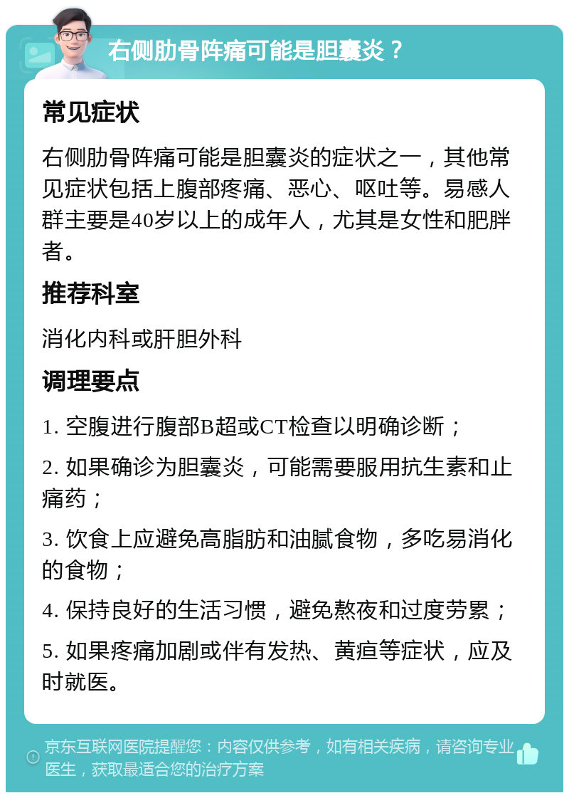 右侧肋骨阵痛可能是胆囊炎？ 常见症状 右侧肋骨阵痛可能是胆囊炎的症状之一，其他常见症状包括上腹部疼痛、恶心、呕吐等。易感人群主要是40岁以上的成年人，尤其是女性和肥胖者。 推荐科室 消化内科或肝胆外科 调理要点 1. 空腹进行腹部B超或CT检查以明确诊断； 2. 如果确诊为胆囊炎，可能需要服用抗生素和止痛药； 3. 饮食上应避免高脂肪和油腻食物，多吃易消化的食物； 4. 保持良好的生活习惯，避免熬夜和过度劳累； 5. 如果疼痛加剧或伴有发热、黄疸等症状，应及时就医。