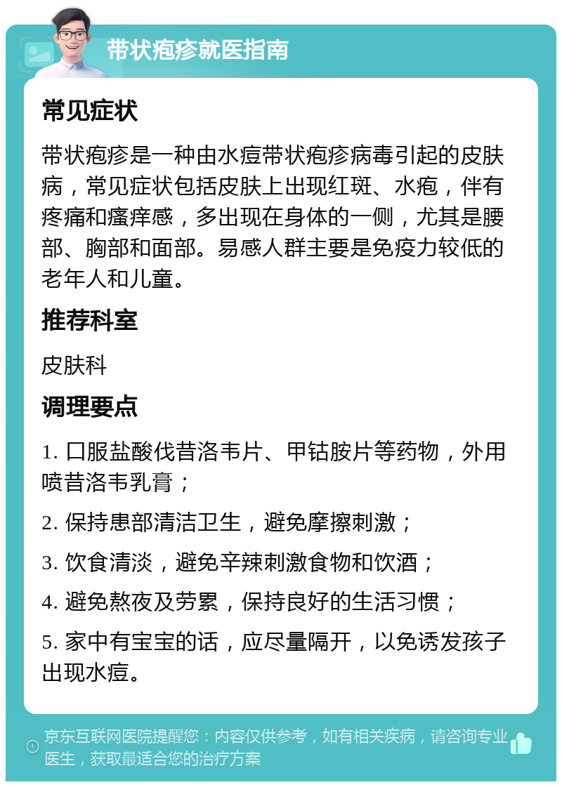 带状疱疹就医指南 常见症状 带状疱疹是一种由水痘带状疱疹病毒引起的皮肤病，常见症状包括皮肤上出现红斑、水疱，伴有疼痛和瘙痒感，多出现在身体的一侧，尤其是腰部、胸部和面部。易感人群主要是免疫力较低的老年人和儿童。 推荐科室 皮肤科 调理要点 1. 口服盐酸伐昔洛韦片、甲钴胺片等药物，外用喷昔洛韦乳膏； 2. 保持患部清洁卫生，避免摩擦刺激； 3. 饮食清淡，避免辛辣刺激食物和饮酒； 4. 避免熬夜及劳累，保持良好的生活习惯； 5. 家中有宝宝的话，应尽量隔开，以免诱发孩子出现水痘。