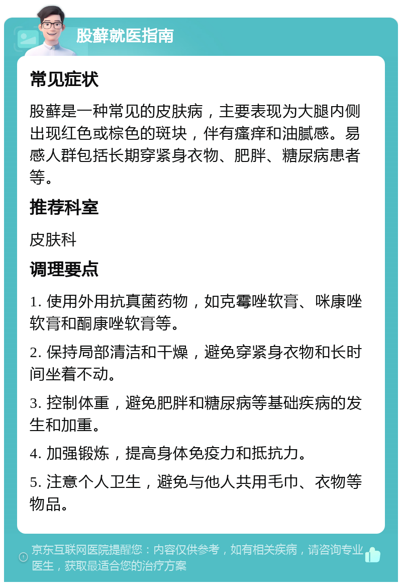 股藓就医指南 常见症状 股藓是一种常见的皮肤病，主要表现为大腿内侧出现红色或棕色的斑块，伴有瘙痒和油腻感。易感人群包括长期穿紧身衣物、肥胖、糖尿病患者等。 推荐科室 皮肤科 调理要点 1. 使用外用抗真菌药物，如克霉唑软膏、咪康唑软膏和酮康唑软膏等。 2. 保持局部清洁和干燥，避免穿紧身衣物和长时间坐着不动。 3. 控制体重，避免肥胖和糖尿病等基础疾病的发生和加重。 4. 加强锻炼，提高身体免疫力和抵抗力。 5. 注意个人卫生，避免与他人共用毛巾、衣物等物品。