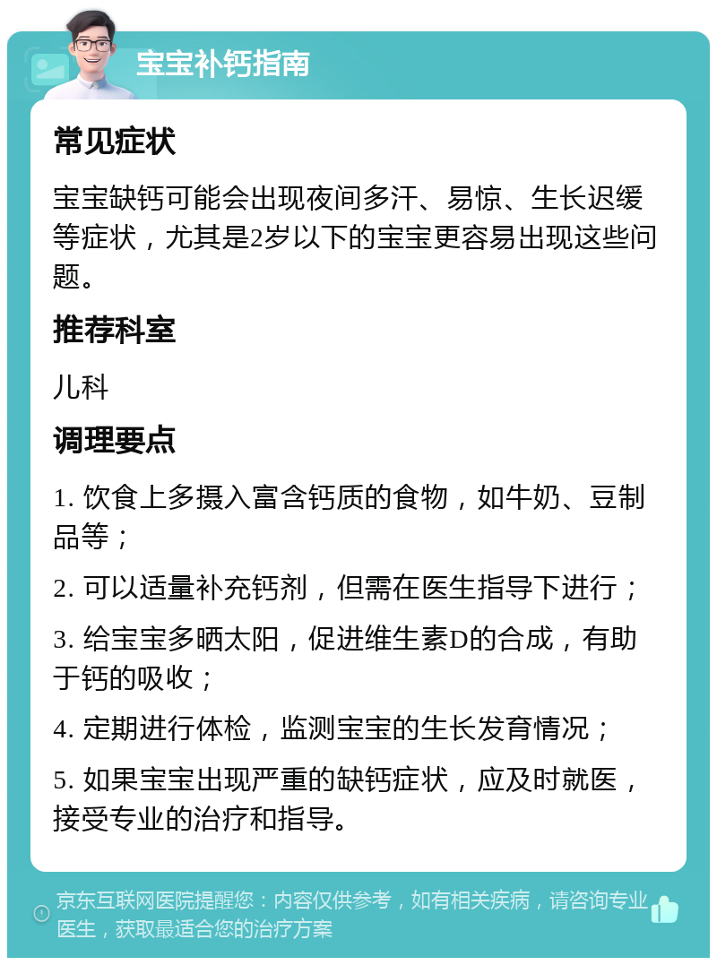 宝宝补钙指南 常见症状 宝宝缺钙可能会出现夜间多汗、易惊、生长迟缓等症状，尤其是2岁以下的宝宝更容易出现这些问题。 推荐科室 儿科 调理要点 1. 饮食上多摄入富含钙质的食物，如牛奶、豆制品等； 2. 可以适量补充钙剂，但需在医生指导下进行； 3. 给宝宝多晒太阳，促进维生素D的合成，有助于钙的吸收； 4. 定期进行体检，监测宝宝的生长发育情况； 5. 如果宝宝出现严重的缺钙症状，应及时就医，接受专业的治疗和指导。