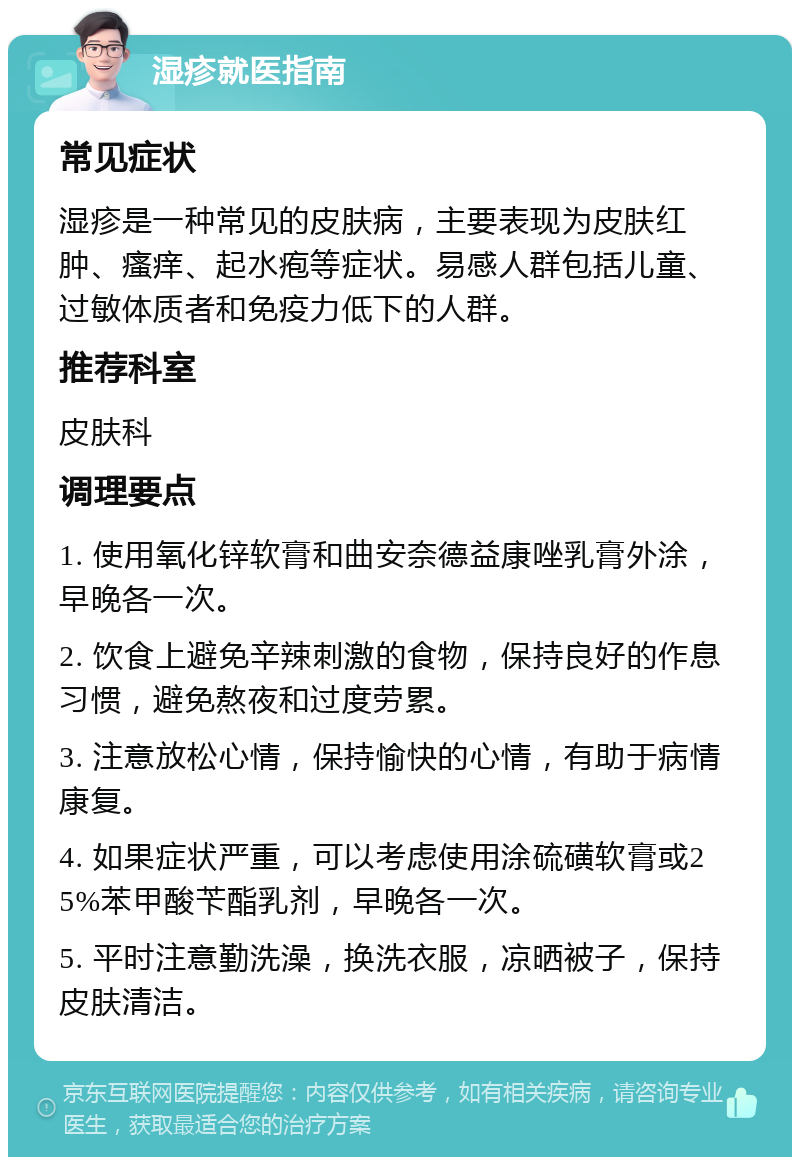 湿疹就医指南 常见症状 湿疹是一种常见的皮肤病，主要表现为皮肤红肿、瘙痒、起水疱等症状。易感人群包括儿童、过敏体质者和免疫力低下的人群。 推荐科室 皮肤科 调理要点 1. 使用氧化锌软膏和曲安奈德益康唑乳膏外涂，早晚各一次。 2. 饮食上避免辛辣刺激的食物，保持良好的作息习惯，避免熬夜和过度劳累。 3. 注意放松心情，保持愉快的心情，有助于病情康复。 4. 如果症状严重，可以考虑使用涂硫磺软膏或25%苯甲酸苄酯乳剂，早晚各一次。 5. 平时注意勤洗澡，换洗衣服，凉晒被子，保持皮肤清洁。