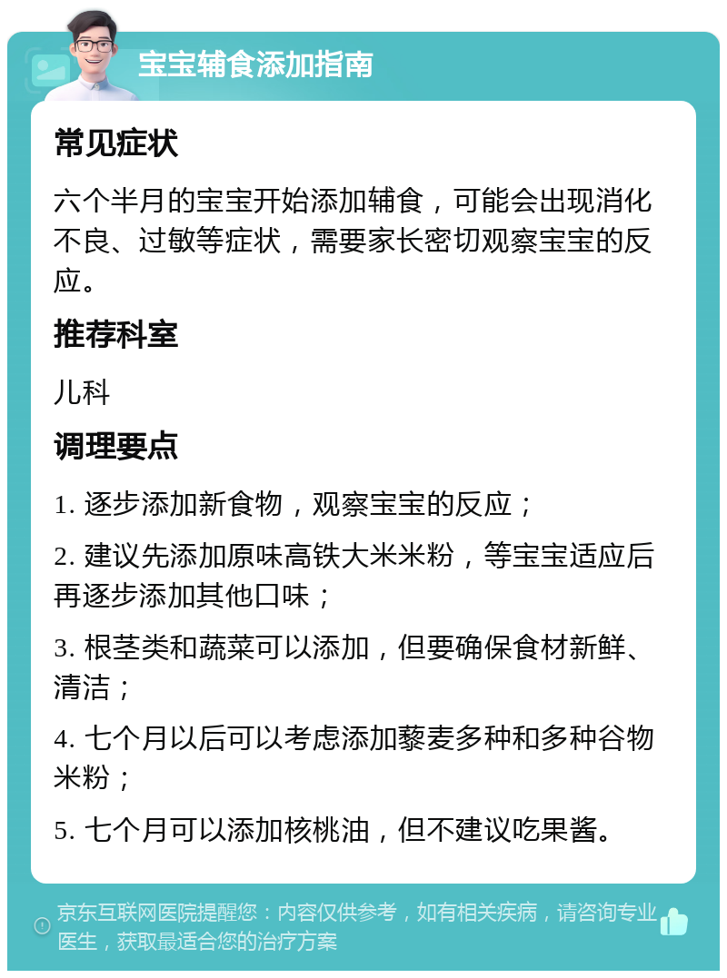 宝宝辅食添加指南 常见症状 六个半月的宝宝开始添加辅食，可能会出现消化不良、过敏等症状，需要家长密切观察宝宝的反应。 推荐科室 儿科 调理要点 1. 逐步添加新食物，观察宝宝的反应； 2. 建议先添加原味高铁大米米粉，等宝宝适应后再逐步添加其他口味； 3. 根茎类和蔬菜可以添加，但要确保食材新鲜、清洁； 4. 七个月以后可以考虑添加藜麦多种和多种谷物米粉； 5. 七个月可以添加核桃油，但不建议吃果酱。