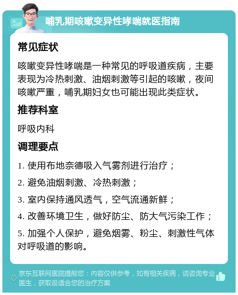 哺乳期咳嗽变异性哮喘就医指南 常见症状 咳嗽变异性哮喘是一种常见的呼吸道疾病，主要表现为冷热刺激、油烟刺激等引起的咳嗽，夜间咳嗽严重，哺乳期妇女也可能出现此类症状。 推荐科室 呼吸内科 调理要点 1. 使用布地奈德吸入气雾剂进行治疗； 2. 避免油烟刺激、冷热刺激； 3. 室内保持通风透气，空气流通新鲜； 4. 改善环境卫生，做好防尘、防大气污染工作； 5. 加强个人保护，避免烟雾、粉尘、刺激性气体对呼吸道的影响。