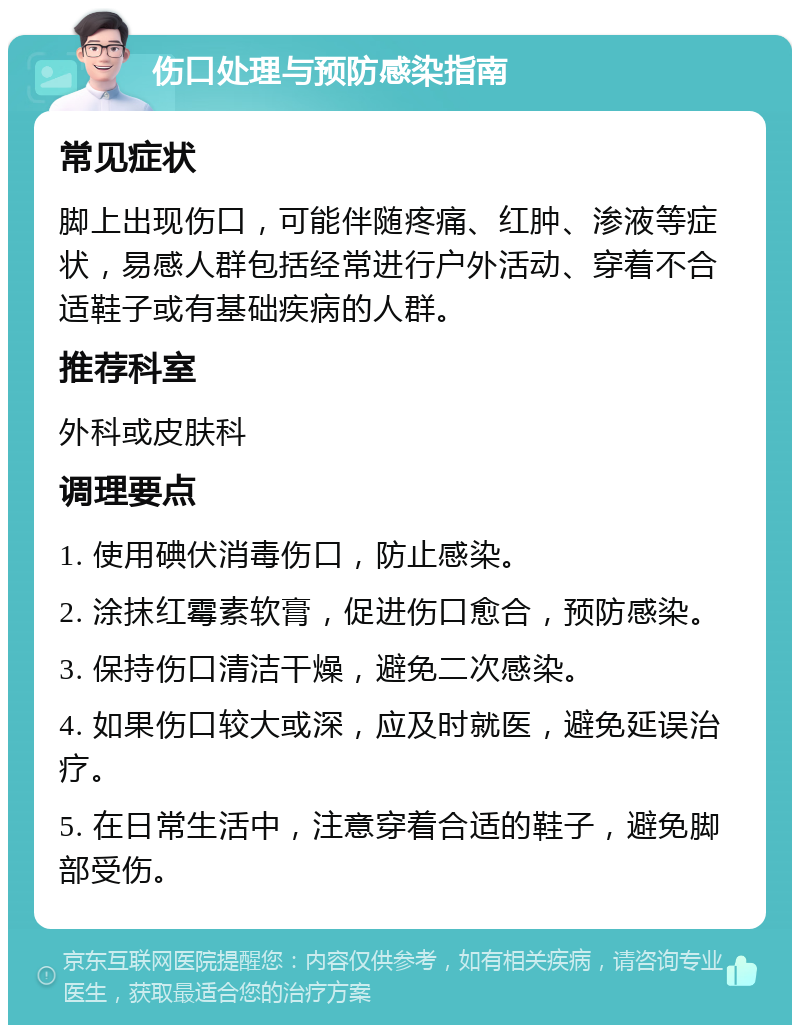 伤口处理与预防感染指南 常见症状 脚上出现伤口，可能伴随疼痛、红肿、渗液等症状，易感人群包括经常进行户外活动、穿着不合适鞋子或有基础疾病的人群。 推荐科室 外科或皮肤科 调理要点 1. 使用碘伏消毒伤口，防止感染。 2. 涂抹红霉素软膏，促进伤口愈合，预防感染。 3. 保持伤口清洁干燥，避免二次感染。 4. 如果伤口较大或深，应及时就医，避免延误治疗。 5. 在日常生活中，注意穿着合适的鞋子，避免脚部受伤。