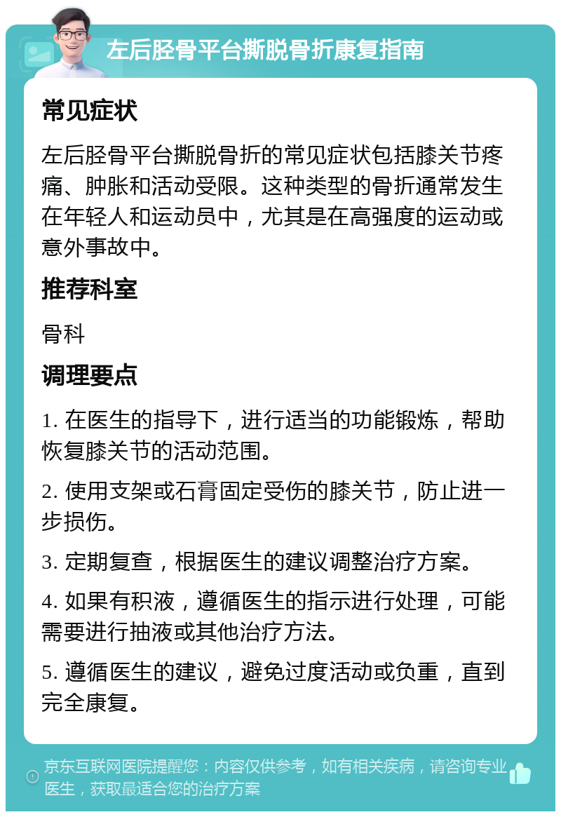 左后胫骨平台撕脱骨折康复指南 常见症状 左后胫骨平台撕脱骨折的常见症状包括膝关节疼痛、肿胀和活动受限。这种类型的骨折通常发生在年轻人和运动员中，尤其是在高强度的运动或意外事故中。 推荐科室 骨科 调理要点 1. 在医生的指导下，进行适当的功能锻炼，帮助恢复膝关节的活动范围。 2. 使用支架或石膏固定受伤的膝关节，防止进一步损伤。 3. 定期复查，根据医生的建议调整治疗方案。 4. 如果有积液，遵循医生的指示进行处理，可能需要进行抽液或其他治疗方法。 5. 遵循医生的建议，避免过度活动或负重，直到完全康复。