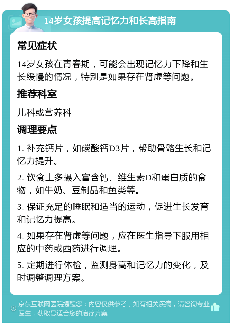 14岁女孩提高记忆力和长高指南 常见症状 14岁女孩在青春期，可能会出现记忆力下降和生长缓慢的情况，特别是如果存在肾虚等问题。 推荐科室 儿科或营养科 调理要点 1. 补充钙片，如碳酸钙D3片，帮助骨骼生长和记忆力提升。 2. 饮食上多摄入富含钙、维生素D和蛋白质的食物，如牛奶、豆制品和鱼类等。 3. 保证充足的睡眠和适当的运动，促进生长发育和记忆力提高。 4. 如果存在肾虚等问题，应在医生指导下服用相应的中药或西药进行调理。 5. 定期进行体检，监测身高和记忆力的变化，及时调整调理方案。