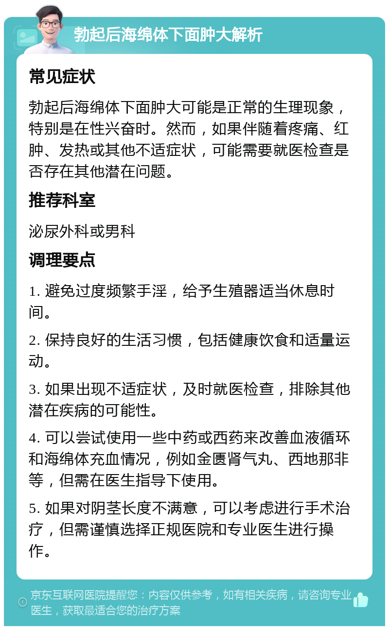 勃起后海绵体下面肿大解析 常见症状 勃起后海绵体下面肿大可能是正常的生理现象，特别是在性兴奋时。然而，如果伴随着疼痛、红肿、发热或其他不适症状，可能需要就医检查是否存在其他潜在问题。 推荐科室 泌尿外科或男科 调理要点 1. 避免过度频繁手淫，给予生殖器适当休息时间。 2. 保持良好的生活习惯，包括健康饮食和适量运动。 3. 如果出现不适症状，及时就医检查，排除其他潜在疾病的可能性。 4. 可以尝试使用一些中药或西药来改善血液循环和海绵体充血情况，例如金匮肾气丸、西地那非等，但需在医生指导下使用。 5. 如果对阴茎长度不满意，可以考虑进行手术治疗，但需谨慎选择正规医院和专业医生进行操作。